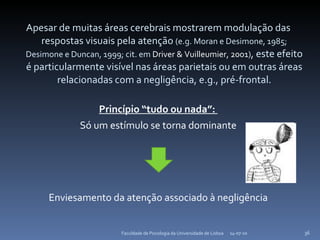 Apesar de muitas áreas cerebrais mostrarem modulação das respostas visuais pela atenção  (e.g. Moran e Desimone, 1985; Desimone e Duncan, 1999; cit. em  Driver & Vuilleumier, 2001 ) , este efeito é particularmente visível nas áreas parietais ou em outras áreas relacionadas com a negligência, e.g., pré-frontal. Princípio “tudo ou nada”:  Só um estímulo se torna dominante Enviesamento da atenção associado à negligência 14-07-10 Faculdade de Psicologia da Universidade de Lisboa 