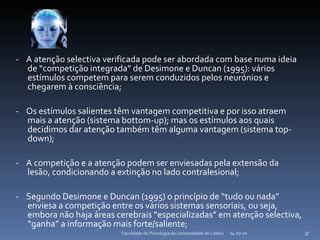 -  A atenção selectiva verificada pode ser abordada com base numa ideia de “competição integrada” de Desimone e Duncan (1995): vários estímulos competem para serem conduzidos pelos neurónios e chegarem à consciência; -  Os estímulos salientes têm vantagem competitiva e por isso atraem mais a atenção (sistema bottom-up); mas os estímulos aos quais decidimos dar atenção também têm alguma vantagem (sistema top-down); -  A competição e a atenção podem ser enviesadas pela extensão da lesão, condicionando a extinção no lado contralesional;  -  Segundo Desimone e Duncan (1995) o princípio de “tudo ou nada” enviesa a competição entre os vários sistemas sensoriais, ou seja, embora não haja áreas cerebrais “especializadas” em atenção selectiva, “ganha” a informação mais forte/saliente; 14-07-10 Faculdade de Psicologia da Universidade de Lisboa 