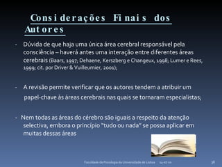Considerações Finais dos Autores Dúvida de que haja uma única área cerebral responsável pela consciência – haverá antes uma interação entre diferentes áreas cerebrais  (Baars, 1997; Dehaene, Kerszberg e Changeux, 1998; Lumer e Rees, 1999; cit. por Driver & Vuilleumier, 2001); A revisão permite verificar que os autores tendem a atribuir um papel-chave às áreas cerebrais nas quais se tornaram especialistas; -  Nem todas as áreas do cérebro são iguais a respeito da atenção selectiva, embora o princípio “tudo ou nada” se possa aplicar em muitas dessas áreas 14-07-10 Faculdade de Psicologia da Universidade de Lisboa 