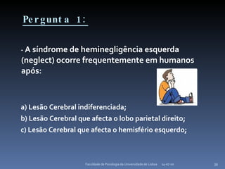 Pergunta 1: -  A síndrome de heminegligência esquerda (neglect) ocorre frequentemente em humanos após: a) Lesão Cerebral indiferenciada; b) Lesão Cerebral que afecta o lobo parietal direito; c) Lesão Cerebral que afecta o hemisfério esquerdo; 14-07-10 Faculdade de Psicologia da Universidade de Lisboa 