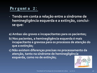 Pergunta 2: Tendo em conta a relação entre a síndrome de heminegligência esquerda e a extinção, conclui-se que: a) Ambas são graves e incapacitantes para os pacientes; b) Nos pacientes, a heminegligência esquerda é mais incapacitante e gravosa para os processos de atenção do que a extinção; c) Não existem diferenças precisas no processamento da atenção, tanto na síndrome de heminegligência esquerda, como no de extinção; 14-07-10 Faculdade de Psicologia da Universidade de Lisboa 