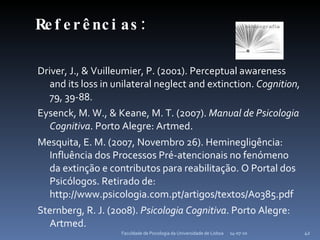 Referências: Driver, J., & Vuilleumier, P. (2001). Perceptual awareness and its loss in unilateral neglect and extinction.  Cognition,  79, 39-88. Eysenck, M. W., & Keane, M. T. (2007).  Manual de Psicologia Cognitiva . Porto Alegre: Artmed. Mesquita, E. M. (2007, Novembro 26). Heminegligência: Influência dos Processos Pré-atencionais no fenómeno da extinção e contributos para reabilitação. O Portal dos Psicólogos. Retirado de: http://www.psicologia.com.pt/artigos/textos/A0385.pdf Sternberg, R. J. (2008).  Psicologia Cognitiva . Porto Alegre: Artmed. 14-07-10 Faculdade de Psicologia da Universidade de Lisboa 
