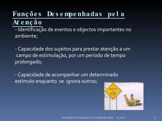 Funções Desempenhadas pela Atenção 14-07-10 Faculdade de Psicologia da Universidade de Lisboa - Identificação de eventos e objectos importantes no ambiente; Capacidade dos sujeitos para prestar atenção a um  campo de estimulação, por um periodo de tempo prolongado; Capacidade de acompanhar um determinado estímulo enquanto  se  ignora outros; 
