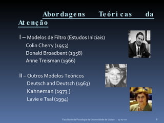 Abordagens Teóricas da Atenção I –  Modelos de Filtro (Estudos Iniciais) Colin Cherry (1953) Donald Broadbent (1958) Anne Treisman (1966) II  – Outros Modelos Teóricos  Deutsch and Deutsch (1963)  Kahneman (1973 ) Lavie e Tsal (1994)  14-07-10 Faculdade de Psicologia da Universidade de Lisboa 
