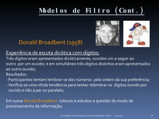 Modelos de Filtro (Cont.) Donald Broadbent (1958) 14-07-10 Faculdade de Psicologia da Universidade de Lisboa Experiência de escuta dicótica com dígitos: Três dígitos eram apresentados dicóticamente, ouvidos um a seguir ao outro  por um ouvido; e em simultâneo três dígitos distintos eram apresentados ao outro ouvido; Resultados: - Participantes tentam lembrar-se dos números  pela ordem da sua preferência; - Verifica-se uma nítida tendência para tentar relembrar os  dígitos ouvido por ouvido e não a par ou paralelo; Em suma  Donald Broadbent   colocou e estudou a questão do modo de processamento da informação; 