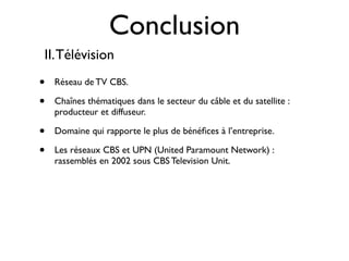 Conclusion
II. Télévision
•   Réseau de TV CBS.

•   Chaînes thématiques dans le secteur du câble et du satellite :
    producteur et diffuseur.

•   Domaine qui rapporte le plus de bénéﬁces à l’entreprise.

•   Les réseaux CBS et UPN (United Paramount Network) :
    rassemblés en 2002 sous CBS Television Unit.
 