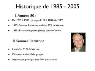Historique de 1985 - 2005
      1. Années 80 :
•   De 1985 à 1986 : passage de 66 à 100% de MTV.

•   1987 : Sumner Redstone, rachète 83% de Viacom.

•   1989 : Paramount porte plainte contre Viacom.



    II. Sumner Redstone

•   Il rachète 83 % de Viacom.

•   Directeur exécutif du groupe.

•   Actionnaire principal avec 70% des actions.
 