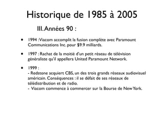 Historique de 1985 à 2005
         III. Années 90 :
•   1994 : Viacom accomplit la fusion complète avec Paramount
    Communications Inc. pour $9.9 milliards.

•   1997 : Rachat de la moitié d’un petit réseau de télévision
    généraliste qu’il appellera United Paramount Network.

•   1999 :
    - Redstone acquiert CBS, un des trois grands réseaux audiovisuel
    américain. Conséquences : il se défait de ses réseaux de
    télédistribution et de radio.
    - Viacom commence à commercer sur la Bourse de New York.
 