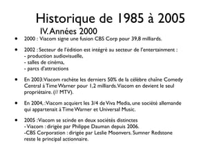 Historique de 1985 à 2005
           IV. Années 2000
•   2000 : Viacom signe une fusion CBS Corp pour 39,8 milliards.

•   2002 : Secteur de l’édition est intégré au secteur de l’entertainment :
    - production audiovisuelle,
    - salles de cinéma,
    - parcs d’attractions

•   En 2003: Viacom rachète les derniers 50% de la célèbre chaîne Comedy
    Central à Time Warner pour 1,2 milliards. Viacom en devient le seul
    propriétaire. (// MTV).

•   En 2004, : Viacom acquiert les 3/4 de Viva Media, une société allemande
    qui appartenait à Time Warner et Universal Music.

•   2005 : Viacom se scinde en deux sociétés distinctes 
    - Viacom : dirigée par Philippe Dauman depuis 2006.
    -CBS Corporation : dirigée par Leslie Moonvers. Sumner Redstone
    reste le principal actionnaire.
 