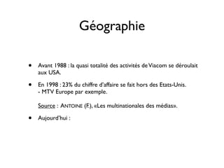 Géographie

•   Avant 1988 : la quasi totalité des activités de Viacom se déroulait
    aux USA.

•   En 1998 : 23% du chiffre d’affaire se fait hors des Etats-Unis.
    - MTV Europe par exemple.

    Source : ANTOINE (F.), «Les multinationales des médias».

•   Aujourd’hui :
 