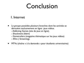 Conclusion
    1. Internet

•   Le groupe possèdes plusieurs branches dont les activités se
    déroulent exclusivement en ligne : jeux vidéos.
    - Addicting Games (site de jeux en ligne).
    - Shockwave (Idem)
    - Gametrailers (magazine thématique sur les jeux vidéos)
    - Xﬁre ( Streaming).

•   MTVu (chaîne « à la demande » pour étudiants universitaires)
 