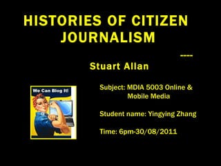 HISTORIES OF CITIZEN  JOURNALISM ---- Stuart Allan Subject: MDIA 5003 Online &  Mobile Media Student name: Yingying Zhang Time: 6pm-30/08/2011 