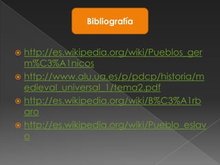 Bibliografía


 http://es.wikipedia.org/wiki/Pueblos_ger
  m%C3%A1nicos
 http://www.alu.ua.es/p/pdcp/historia/m
  edieval_universal_1/tema2.pdf
 http://es.wikipedia.org/wiki/B%C3%A1rb
  aro
 http://es.wikipedia.org/wiki/Pueblo_eslav
  o
 