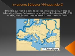 Invasiones Bárbaras Vikingas siglo IX

   El nombre que recibió el periodo histórico en Escandinavia y su área de
influencia en Europa, fue La época de los Vikingos. Entre los años 789 y 1100
      los vikingos habían atacado y explorado la mayor parte de Europa.
 