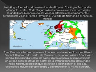 Los vikingos fueron los primeros en invadir el imperio Carolingio. Para poder
  defender las costas, Carlo Magno ordenó construir una torres para vigilar.
   Cuando Carlo Magno murió, los vikingos establecieron campamentos
permanentes y con el tiempo formaron el Ducado de Normandía al norte de
                                    Francia.




También combatieron con los musulmanes cuando se desplazaron al litoral
 Español. Llegaron a las costas de Marruecos, ocuparon las Islas Británicas,
 Islandia, Groenlandia y el sur de Italia y dieron origen a Rusia penetrando
  en Europa oriental. Desde las costas de la Bretaña francesa, descienden
     hacia Nantes, población que destruyen e incendian en el año 843,
  degollando incluso al propio obispo y a su séquito en la misma catedral.
 