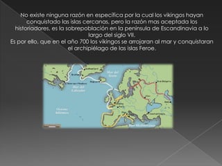 No existe ninguna razón en específica por la cual los vikingos hayan
       conquistado las islas cercanas, pero la razón mas aceptada los
  historiadores, es la sobrepoblación en la península de Escandinavia a lo
                                largo del siglo VII.
Es por ello, que en el año 700 los vikingos se arrojaran al mar y conquistaran
                        el archipiélago de las islas Feroe.
 