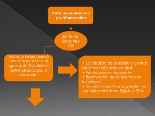Crisis, supervivencia
                          y cristianización



                              Entre los
                             siglos VII y
                                 VIII

Bizancio experimentó
 una etapa oscura al
                                            • La pérdida de prestigio y control
igual que Occidente,
                                            efectivo del poder central.
 entre otras cosas, a
                                            • Feudalización incipiente.
      causa de:
                                            • Renovación de la guerra con
                                            los persas.
                                            • Invasión musulmana: pierden los
                                            territorios más ricos: Egipto y Siria.
 