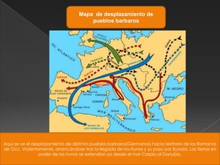 Mapa de desplazamiento de
                                        pueblos barbaros




Aquí se ve el desplazamiento de distintos pueblos barbaros(Germanos) hacia territorio de los Romanos
de Occ. Violentamente, arrancándose tras la llegada de los Hunos y su paso por Eurasia. Las tierras en
                 poder de los hunos se extendían ya desde el mar Caspio al Danubio.
 