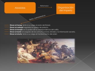 Reformaron
      Abasidas                                              Organización
                                                             del Imperio




Diwan al-harag: tenía a su cargo el erario del Estado
Diwan al-nafaqat: regulaba los gastos de palacio.
Diwan al-tawqid: se ocupaba de la correspondencia del califa.
Diwan al-barid: encargado de las comunicaciones oficiales y la información secreta.
Diwan al-shurta: tenía a su cargo el mantenimiento del orden
 