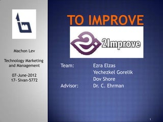 Machon Lev

Technology Marketing
  and Management       Team:      Ezra Elzas
                                  Yechezkel Gorelik
   07-June-2012
   17- Sivan-5772                 Dov Shore
                       Advisor:   Dr. C. Ehrman




                                                      1
 