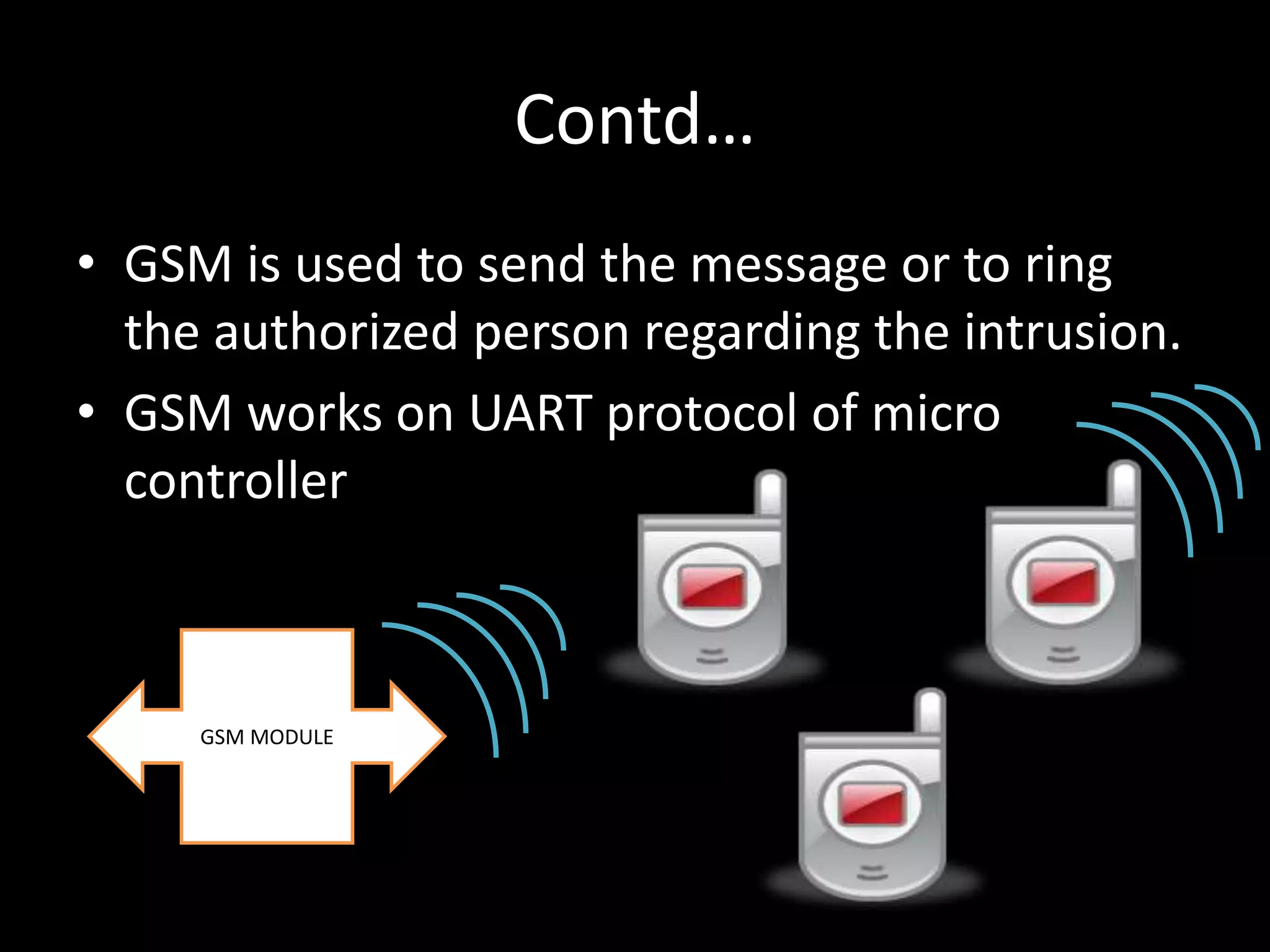 Contd…
• GSM is used to send the message or to ring
  the authorized person regarding the intrusion.
• GSM works on UART protocol of micro
  controller



     GSM MODULE
 