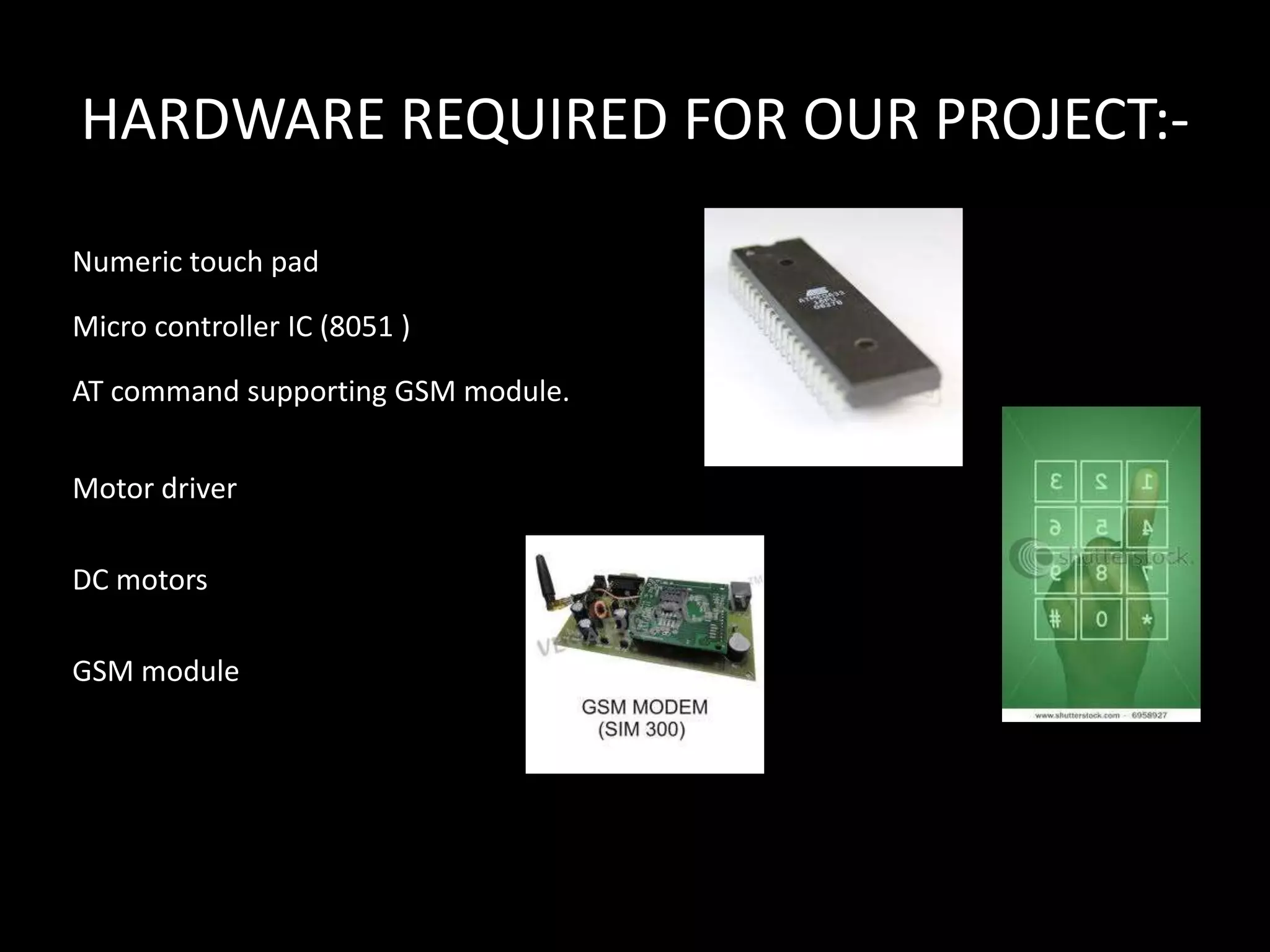 HARDWARE REQUIRED FOR OUR PROJECT:-

Numeric touch pad

Micro controller IC (8051 )

AT command supporting GSM module.


Motor driver

DC motors

GSM module
 