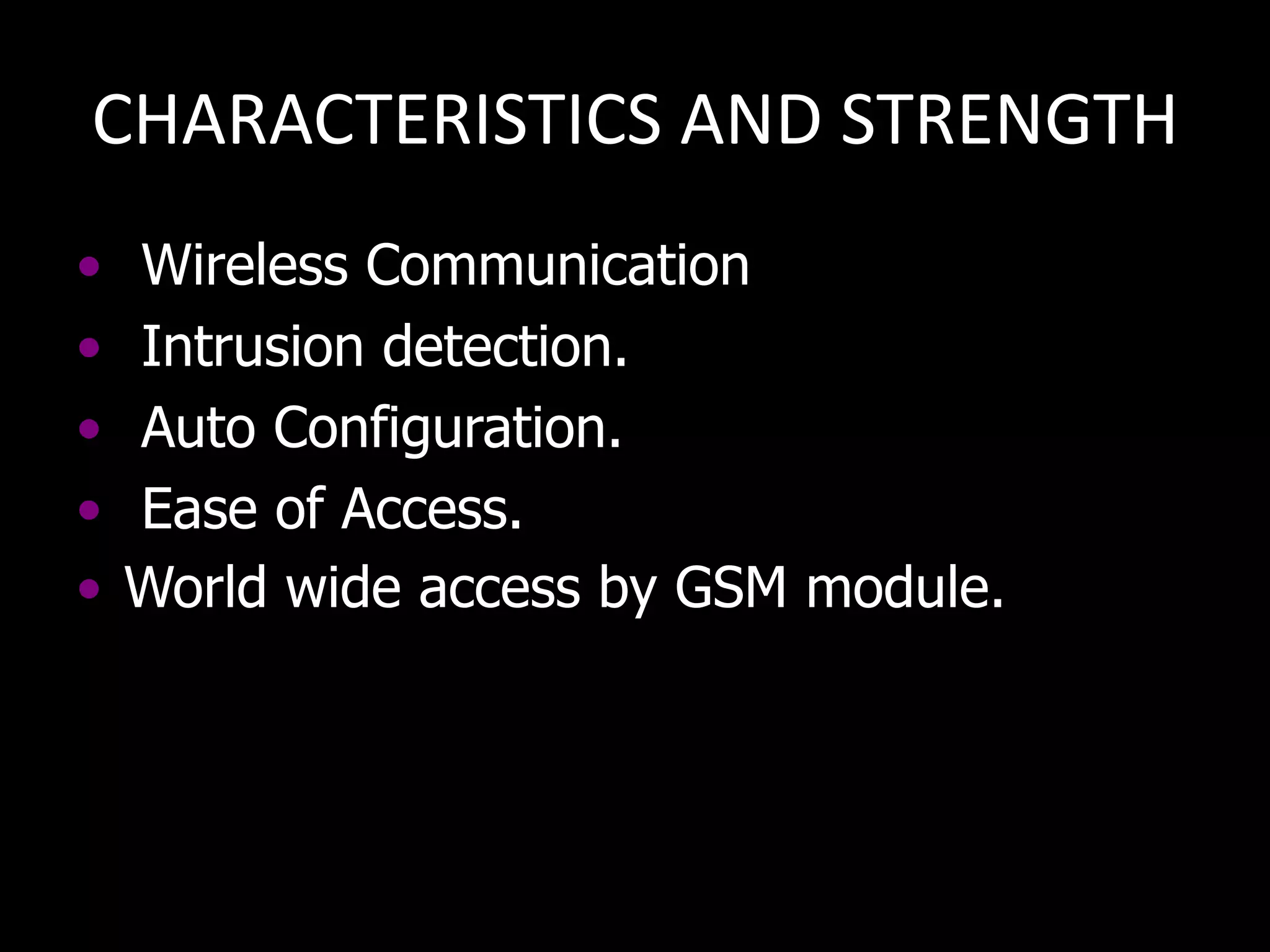 CHARACTERISTICS AND STRENGTH
•   Wireless Communication
•   Intrusion detection.
•   Auto Configuration.
•   Ease of Access.
•   World wide access by GSM module.
 