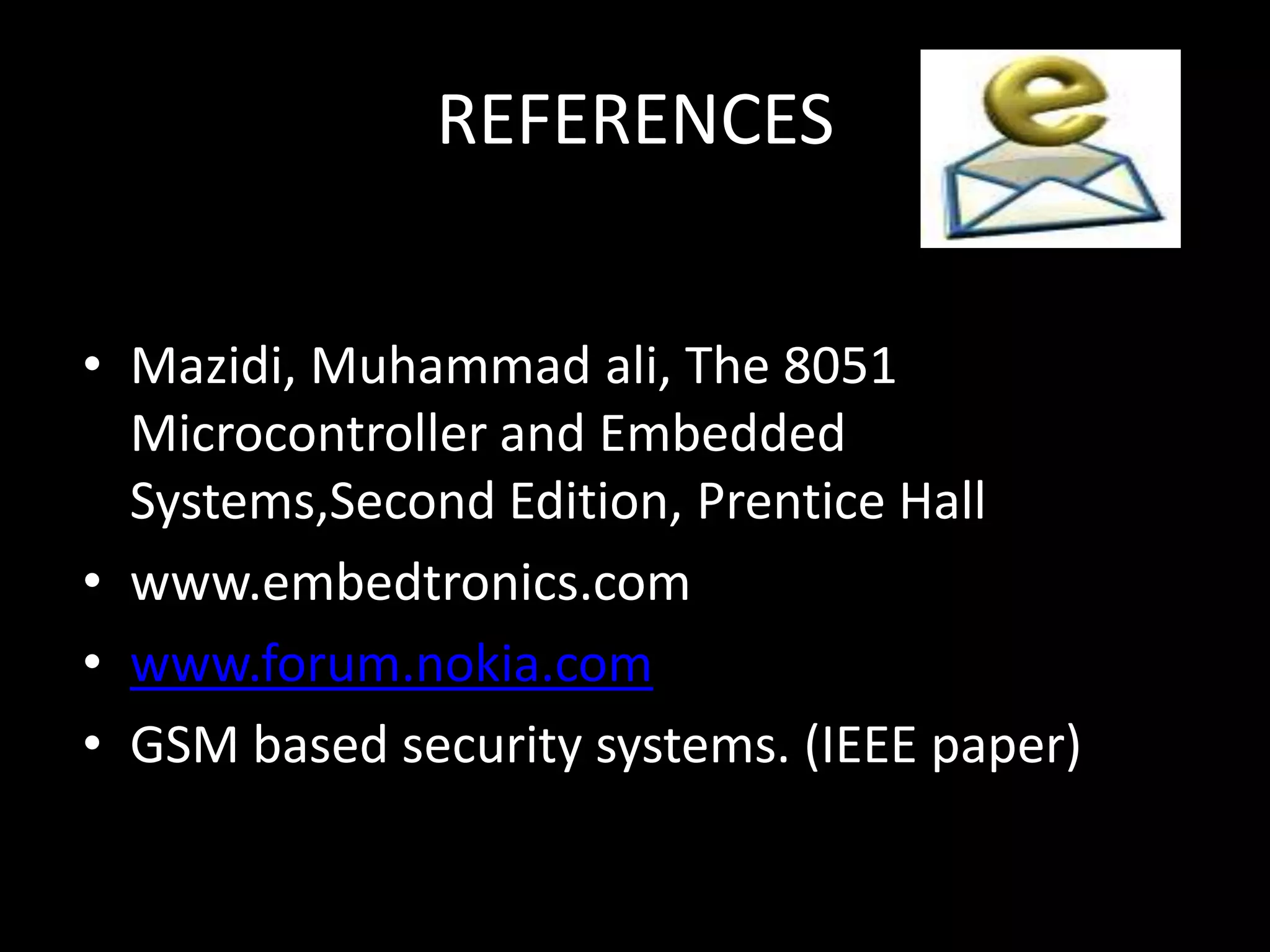 REFERENCES


• Mazidi, Muhammad ali, The 8051
  Microcontroller and Embedded
  Systems,Second Edition, Prentice Hall
• www.embedtronics.com
• www.forum.nokia.com
• GSM based security systems. (IEEE paper)
 