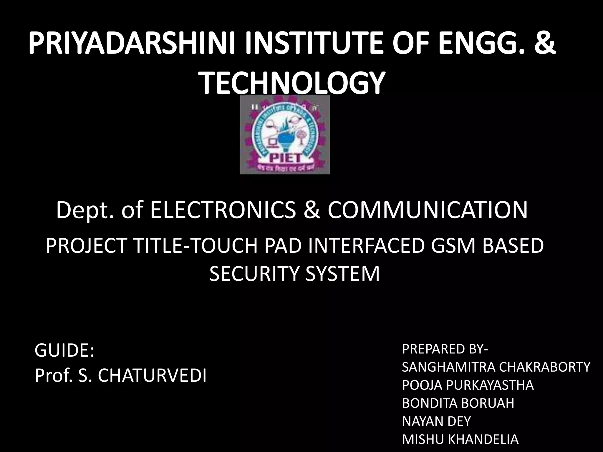 Dept. of ELECTRONICS & COMMUNICATION
 PROJECT TITLE-TOUCH PAD INTERFACED GSM BASED
                 SECURITY SYSTEM


GUIDE:                          PREPARED BY-
                                SANGHAMITRA CHAKRABORTY
Prof. S. CHATURVEDI             POOJA PURKAYASTHA
                                BONDITA BORUAH
                                NAYAN DEY
                                MISHU KHANDELIA
 