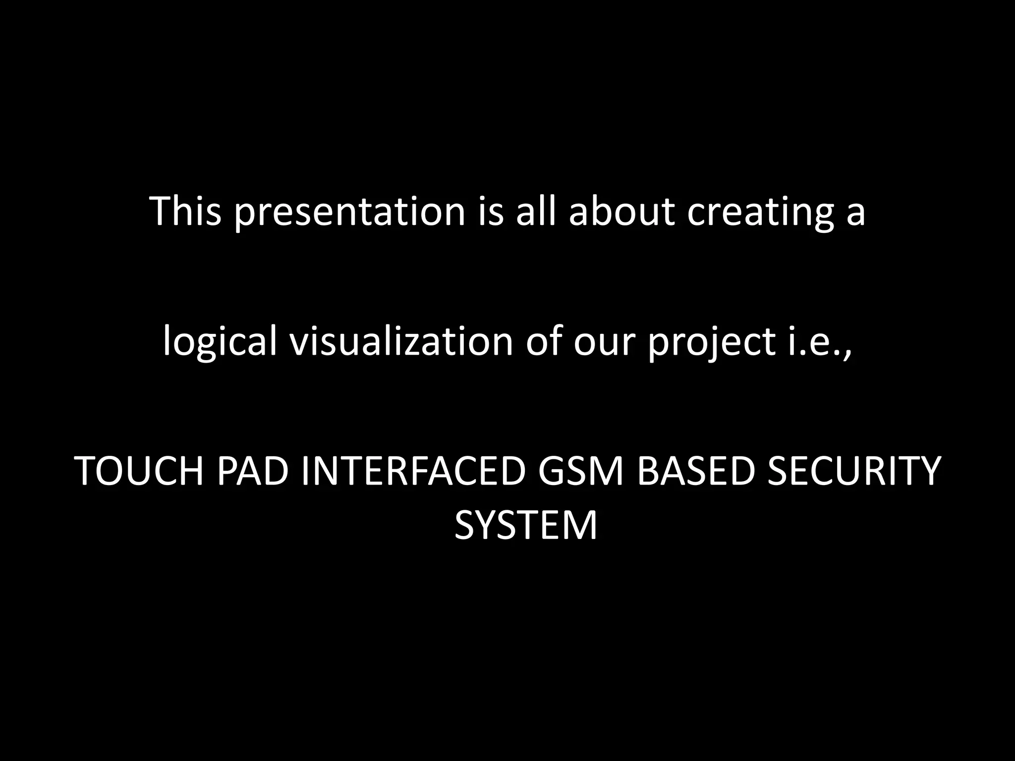 This presentation is all about creating a

   logical visualization of our project i.e.,

TOUCH PAD INTERFACED GSM BASED SECURITY
                 SYSTEM
 