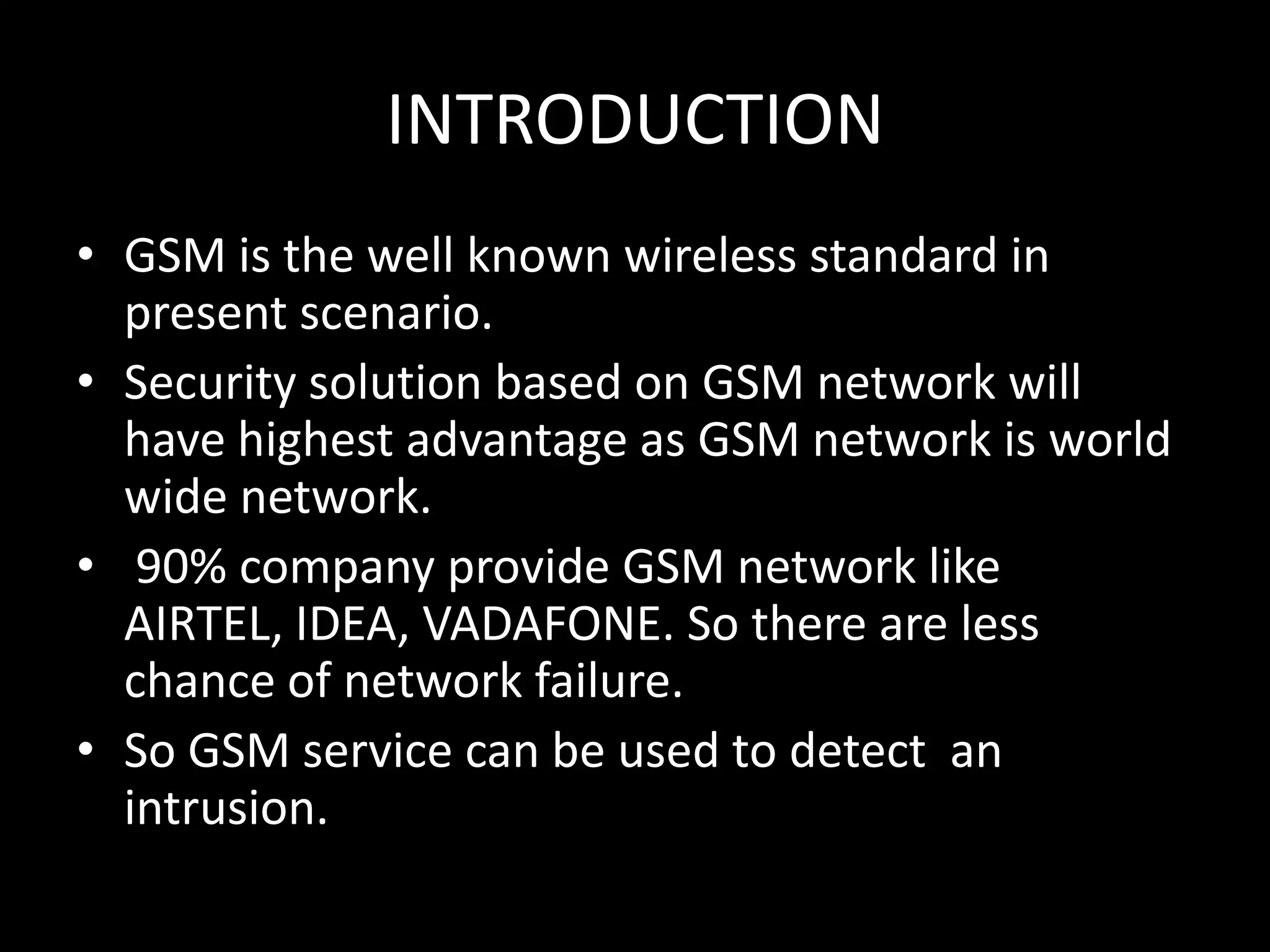 INTRODUCTION
• GSM is the well known wireless standard in
  present scenario.
• Security solution based on GSM network will
  have highest advantage as GSM network is world
  wide network.
• 90% company provide GSM network like
  AIRTEL, IDEA, VADAFONE. So there are less
  chance of network failure.
• So GSM service can be used to detect an
  intrusion.
 