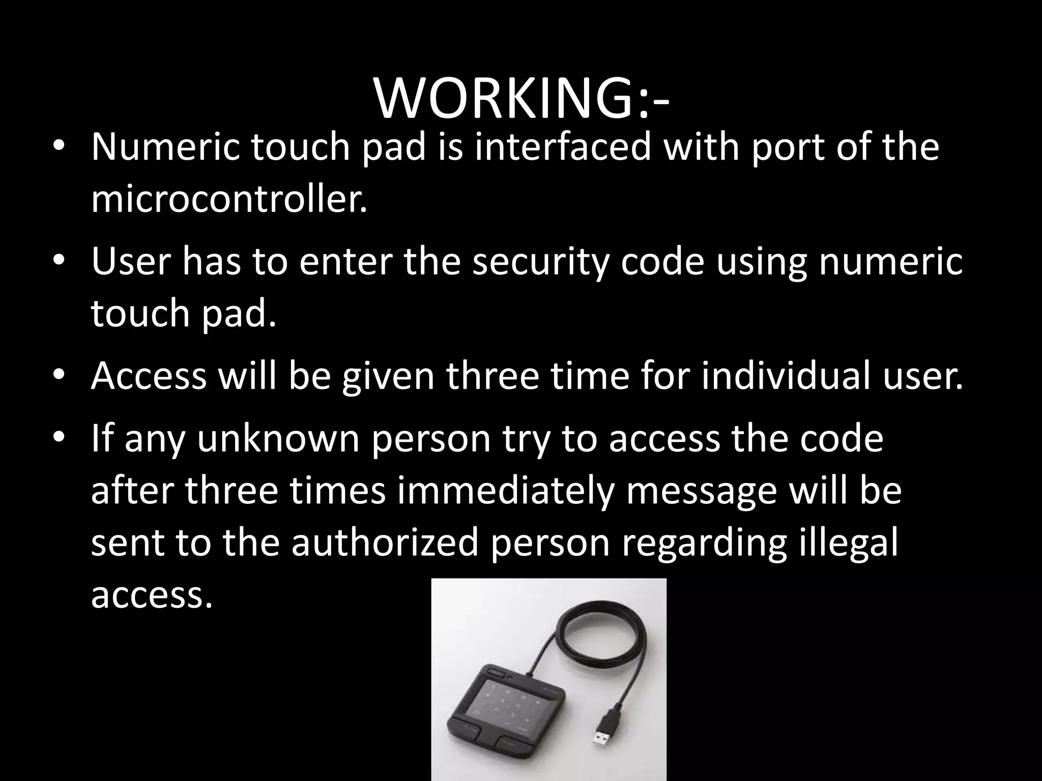 WORKING:-
• Numeric touch pad is interfaced with port of the
  microcontroller.
• User has to enter the security code using numeric
  touch pad.
• Access will be given three time for individual user.
• If any unknown person try to access the code
  after three times immediately message will be
  sent to the authorized person regarding illegal
  access.
 