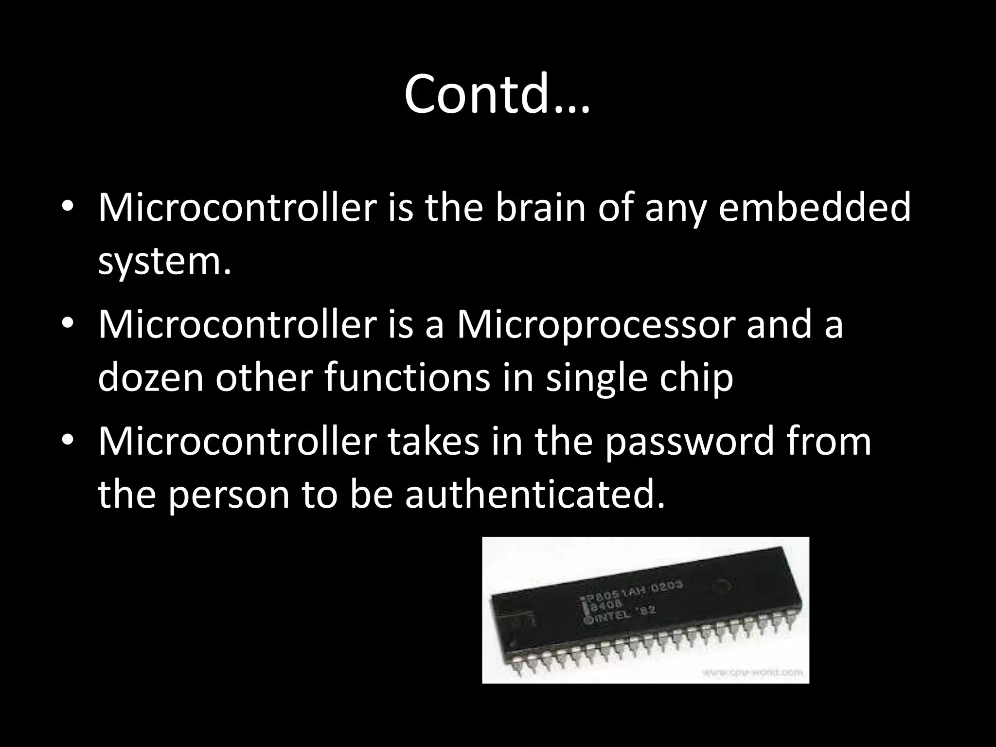 Contd…
• Microcontroller is the brain of any embedded
  system.
• Microcontroller is a Microprocessor and a
  dozen other functions in single chip
• Microcontroller takes in the password from
  the person to be authenticated.
 