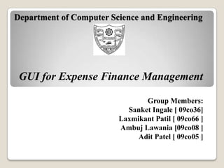 Department of Computer Science and Engineering




 GUI for Expense Finance Management

                                Group Members:
                           Sanket Ingale [ 09co36]
                         Laxmikant Patil [ 09co66 ]
                         Ambuj Lawania [09co08 ]
                              Adit Patel [ 09co05 ]
 