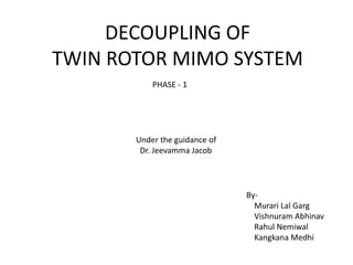 DECOUPLING OF
TWIN ROTOR MIMO SYSTEM
By-
Murari Lal Garg
Vishnuram Abhinav
Rahul Nemiwal
Kangkana Medhi
Under the guidance of
Dr. Jeevamma Jacob
PHASE - 1
 