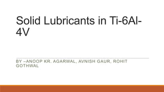 Solid Lubricants in Ti-6Al4V
BY –ANOOP KR. AGARWAL, AVNISH GAUR, ROHIT
GOTHWAL

 