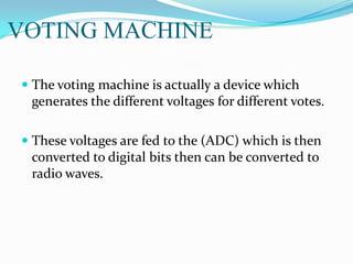 VOTING MACHINE
 The voting machine is actually a device which
generates the different voltages for different votes.
 These voltages are fed to the (ADC) which is then
converted to digital bits then can be converted to
radio waves.
 