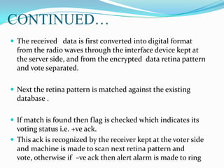 CONTINUED…
 The received data is first converted into digital format
from the radio waves through the interface device kept at
the server side, and from the encrypted data retina pattern
and vote separated.
 Next the retina pattern is matched against the existing
database .
 If match is found then flag is checked which indicates its
voting status i.e. +ve ack.
 This ack is recognized by the receiver kept at the voter side
and machine is made to scan next retina pattern and
vote, otherwise if –ve ack then alert alarm is made to ring
 