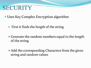 SECURITY
 Uses Key Complex Encryption algorithm
 First it finds the length of the string
 Generate the random numbers equal to the length
of the string
 Add the corresponding Characters from the given
string and random values
 
