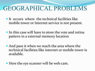 GEOGRAPHICAL PROBLEMS
 It occurs where the technical facilities like
mobile tower or Internet service is not present.
 In this case will have to store the vote and retina
pattern in a external memory location
 And pass it when we reach the area where the
technical facilities like internet or mobile tower is
available.
 Here the eye scanner will be web cam.
 