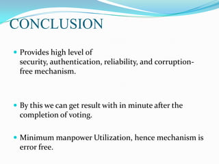 CONCLUSION
 Provides high level of
security, authentication, reliability, and corruption-
free mechanism.
 By this we can get result with in minute after the
completion of voting.
 Minimum manpower Utilization, hence mechanism is
error free.
 