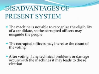 DISADVANTAGES OF
PRESENT SYSTEM
 The machine is not able to recognize the eligibility
of a candidate, so the corrupted officers may
misguide the people
 The corrupted officers may increase the count of
the voting.
 After voting if any technical problems or damage
occurs with the machines it may leads to the re
election
 