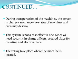 CONTINUED…
 During transportation of the machines, the person
in charge can change the status of machines and
even may destroy.
 This system is not a cost effective one. Since we
need security, in charge officers, secured place for
counting and election place.
 The voting take place where the machine is
located.
 