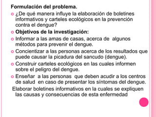 Formulación del problema.
 ¿De qué manera influye la elaboración de boletines
informativos y carteles ecológicos en la prevención
contra el dengue?
 Objetivos de la investigación:
 Informar a las amas de casas, acerca de algunos
métodos para prevenir el dengue.
 Concientizar a las personas acerca de los resultados que
puede causar la picadura del sancudo (dengue).
 Construir carteles ecológicos en las cuales informen
sobre el peligro del dengue.
 Enseñar a las personas que deben acudir a los centros
de salud en caso de presentar los síntomas del dengue.
Elaborar boletines informativos en la cuales se expliquen
las causas y consecuencias de esta enfermedad
 