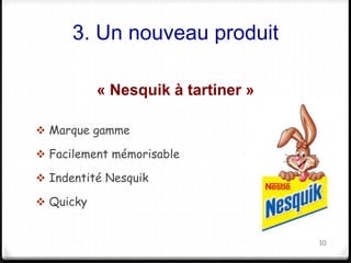 3. Un nouveau produit 
« Nesquik à tartiner » 
 Marque gamme 
 Facilement mémorisable 
 Indentité Nesquik 
 Quicky 
10 
 