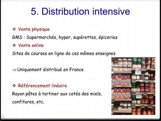 5. Distribution intensive 
15 
 Vente physique 
GMS : Supermarchés, hyper, supérettes, épiceries 
 Vente online 
Sites de courses en ligne de ces mêmes enseignes 
Uniquement distribué en France 
 Référencement linéaire 
Rayon pâtes à tartiner aux cotés des miels, 
confitures, etc. 
 