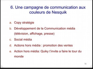 6. Une campagne de communication aux 
couleurs de Nesquik 
a. Copy stratégie 
b. Développement de la Communication média 
(télévision, affichage, presse) 
c. Social média 
d. Actions hors média : promotion des ventes 
e. Action hors média: Quiky t’invite a faire le tour du 
monde 
16 
 