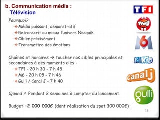 b. Communication média : 
Télévision 
Pourquoi? 
Média puissant, démonstratif 
Retranscrit au mieux l’univers Nesquik 
Cibler précisément 
Transmettre des émotions 
Chaînes et horaires  toucher nos cibles principales et 
secondaires à des moments clés : 
TF1 - 20 h 30 - 7 h 45 
M6 - 20 h 05 - 7 h 46 
Gulli / Canal J - 7 h 40 
Quand ? Pendant 2 semaines à compter du lancement 
Budget : 2 000 000€ (dont réalisation du spot 300 000€) 
18 
 