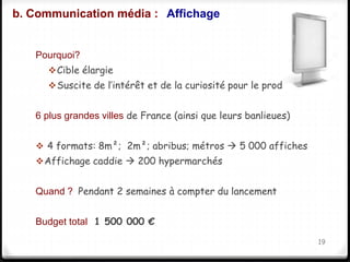 b. Communication média : Affichage 
Pourquoi? 
Cible élargie 
Suscite de l’intérêt et de la curiosité pour le produit 
6 plus grandes villes de France (ainsi que leurs banlieues) 
 4 formats: 8m²; 2m²; abribus; métros  5 000 affiches 
Affichage caddie  200 hypermarchés 
Quand ? Pendant 2 semaines à compter du lancement 
Budget total 1 500 000 € 
19 
 