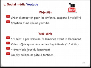 Objectifs 
c. Social média Youtube 
Créer distraction pour les enfants, suspens & visibilité 
Création d’une chaine youtube 
Web série 
4 vidéos, 1 par semaine, 4 semaines avant le lancement 
Vidéo : Quicky recherche des ingrédients (1 / vidéo) 
4 ème vidéo jour du lancement 
Quicky cuisine sa pâte à tartiner 
22 
 